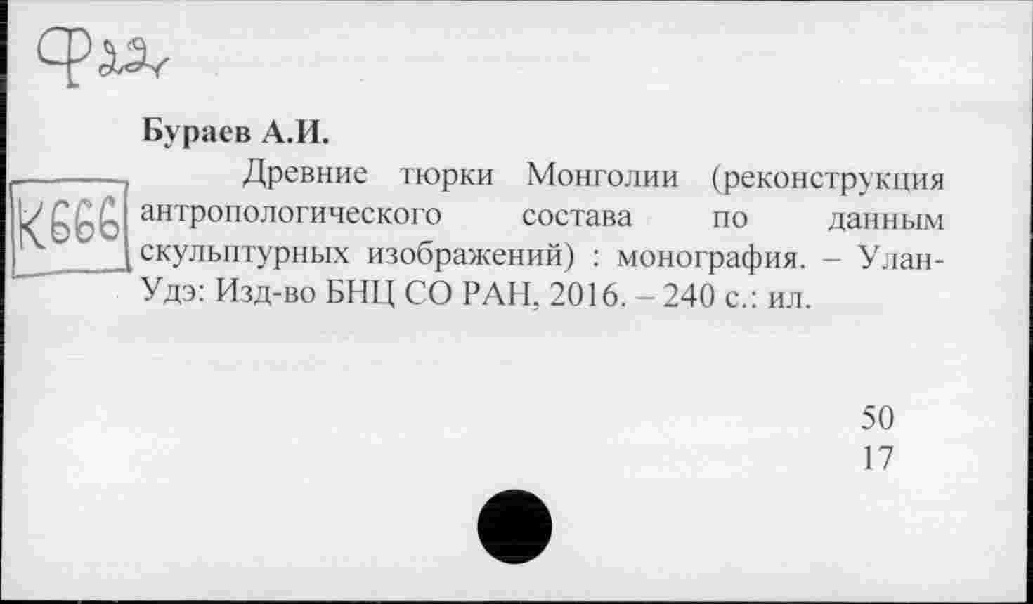 ﻿ср ал
Бураев А.И.
Древние тюрки Монголии (реконструкция данным - Улан-
антропологического состава по [скульптурных изображений) : монография.
Удэ: Изд-во БНЦ СО РАН, 2016.-240 с.: ил.
50
17